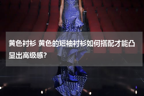 黄色衬衫 黄色的短袖衬衫如何搭配才能凸显出高级感？