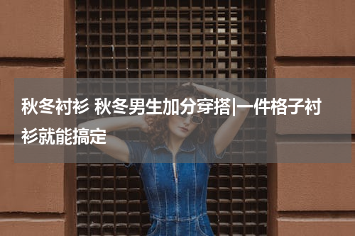 秋冬衬衫 秋冬男生加分穿搭|一件格子衬衫就能搞定