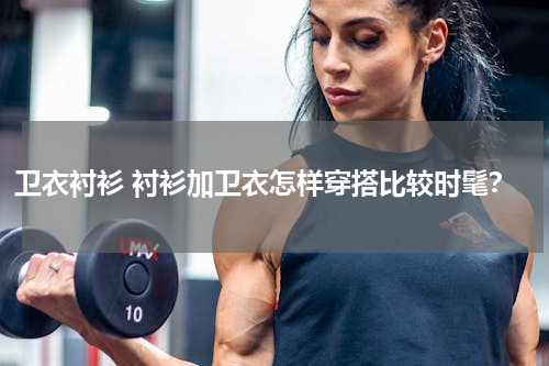 卫衣衬衫 衬衫加卫衣怎样穿搭比较时髦？
