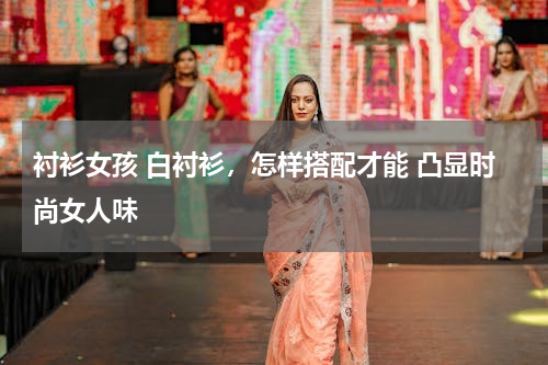 衬衫女孩 白衬衫，怎样搭配才能 凸显时尚女人味