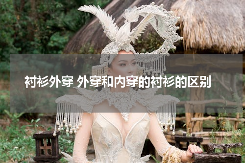 衬衫外穿 外穿和内穿的衬衫的区别
