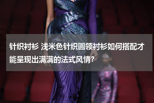 针织衬衫 浅米色针织圆领衬衫如何搭配才能呈现出满满的法式风情？