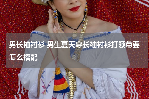 男长袖衬衫 男生夏天穿长袖衬衫打领带要怎么搭配