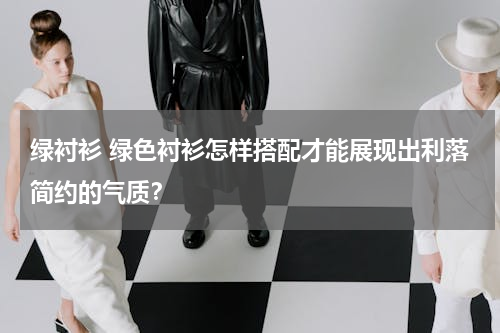 绿衬衫 绿色衬衫怎样搭配才能展现出利落简约的气质？