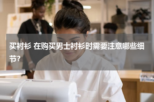 买衬衫 在购买男士衬衫时需要注意哪些细节？