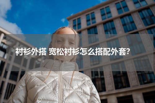 衬衫外搭 宽松衬衫怎么搭配外套？